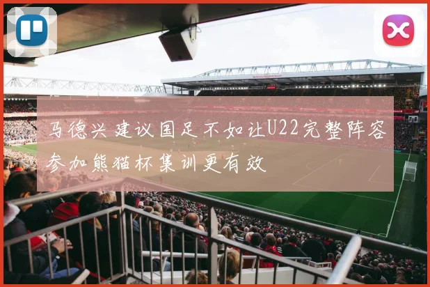 马德兴建议国足不如让U22完整阵容参加熊猫杯集训更有效