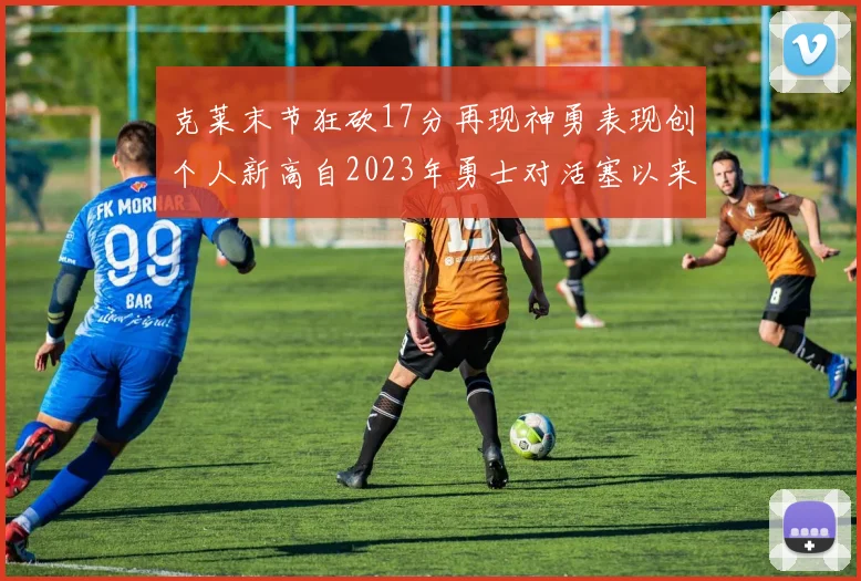 克莱末节狂砍17分再现神勇表现创个人新高自2023年勇士对活塞以来