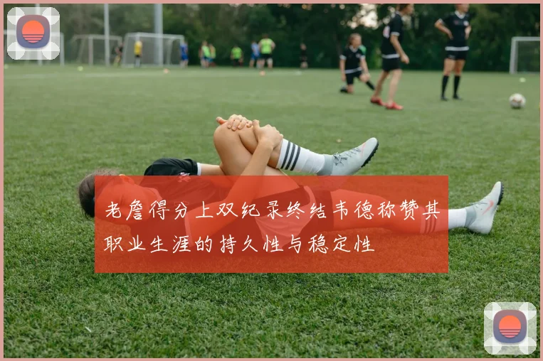 老詹得分上双纪录终结韦德称赞其职业生涯的持久性与稳定性