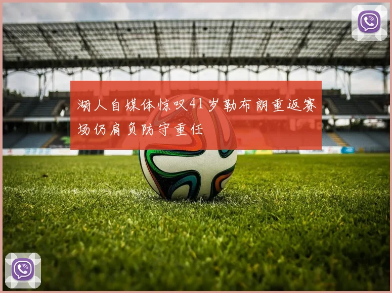 湖人自媒体惊叹41岁勒布朗重返赛场仍肩负防守重任