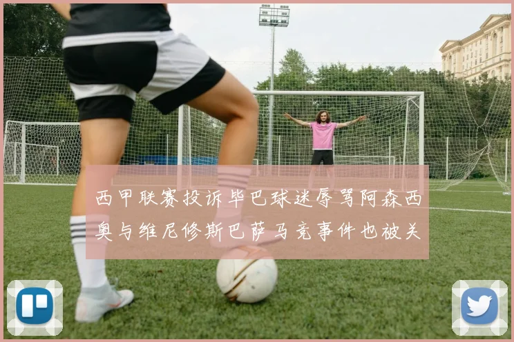 西甲联赛投诉毕巴球迷辱骂阿森西奥与维尼修斯巴萨马竞事件也被关注