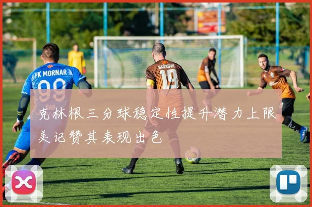 克林根三分球稳定性提升潜力上限美记赞其表现出色