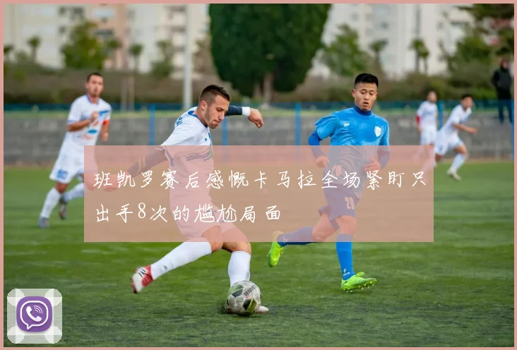 班凯罗赛后感慨卡马拉全场紧盯只出手8次的尴尬局面