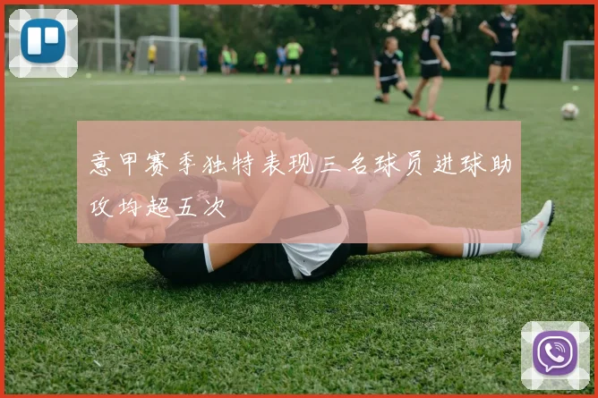 意甲赛季独特表现三名球员进球助攻均超五次