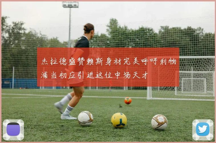 杰拉德盛赞赖斯身材完美呼吁利物浦当初应引进这位中场天才
