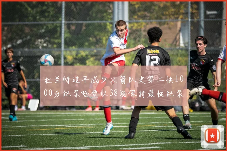 杜兰特追平威少火箭队史第二快1000分纪录哈登以38场保持最快纪录