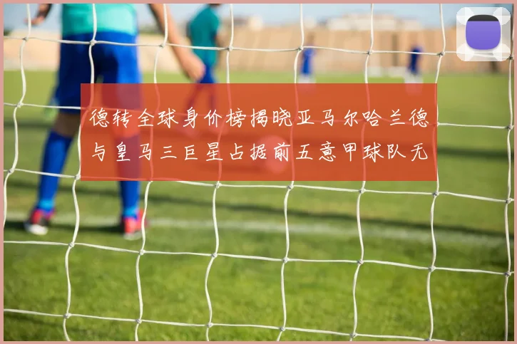 德转全球身价榜揭晓亚马尔哈兰德与皇马三巨星占据前五意甲球队无缘前二十