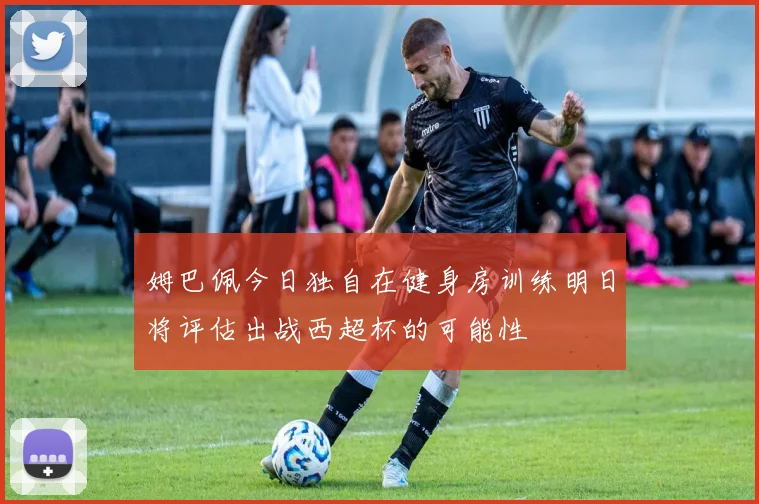 姆巴佩今日独自在健身房训练明日将评估出战西超杯的可能性