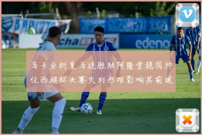 马卡分析皇马连胜助阿隆索稳固帅位西超杯决赛失利也难影响其前途