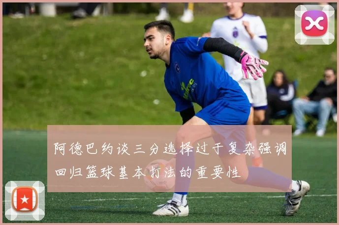 阿德巴约谈三分选择过于复杂强调回归篮球基本打法的重要性