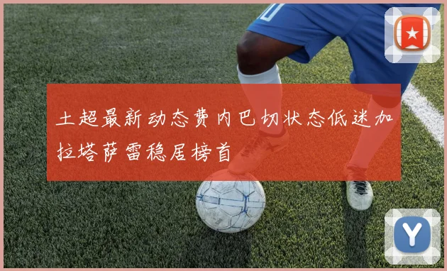 土超最新动态费内巴切状态低迷加拉塔萨雷稳居榜首