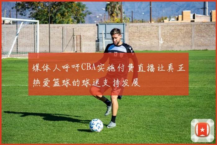 媒体人呼吁CBA实施付费直播让真正热爱篮球的球迷支持发展