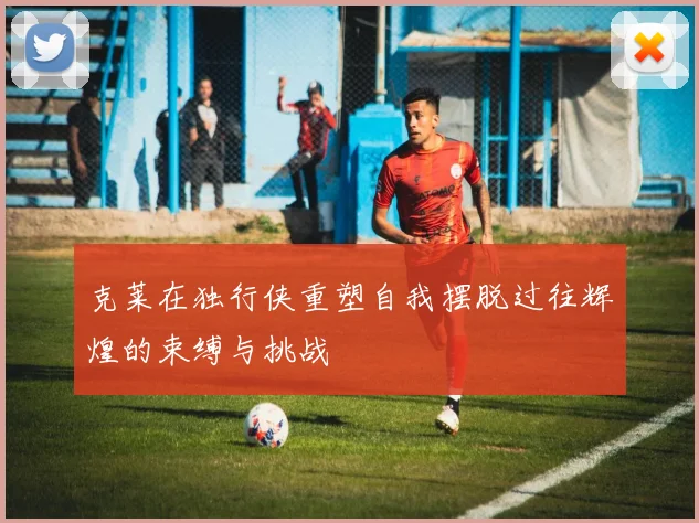 克莱在独行侠重塑自我摆脱过往辉煌的束缚与挑战