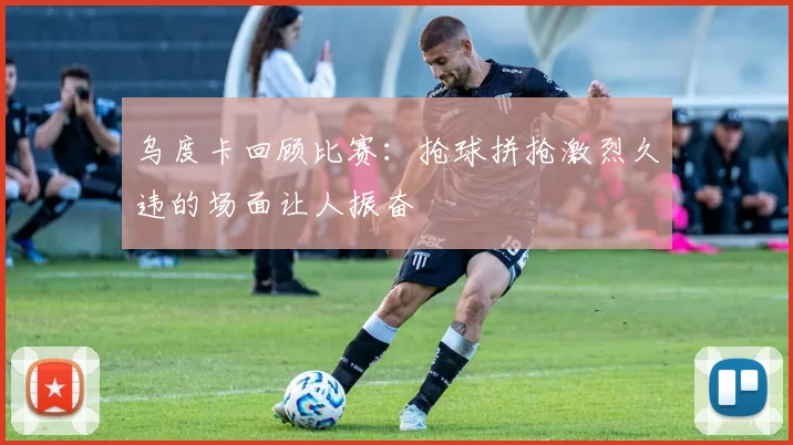 乌度卡回顾比赛：抢球拼抢激烈久违的场面让人振奋