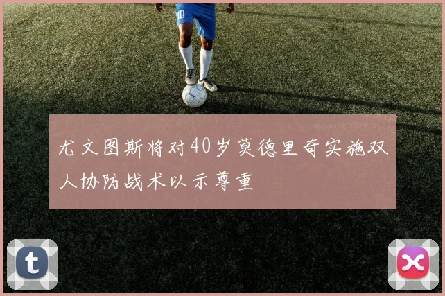 尤文图斯将对40岁莫德里奇实施双人协防战术以示尊重