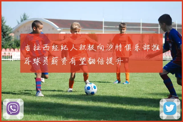 吉拉西经纪人积极向沙特俱乐部推荐球员薪资有望翻倍提升