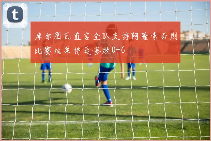 库尔图瓦直言全队支持阿隆索否则比赛结果将是惨败0-6