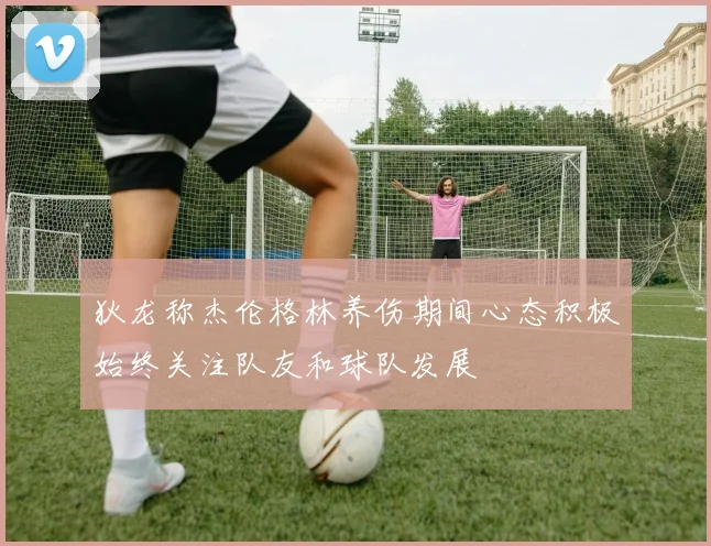 狄龙称杰伦格林养伤期间心态积极始终关注队友和球队发展