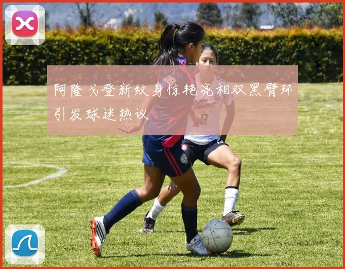 阿隆戈登新纹身惊艳亮相双黑臂环引发球迷热议