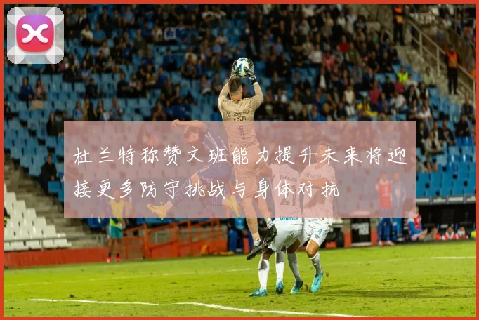 杜兰特称赞文班能力提升未来将迎接更多防守挑战与身体对抗