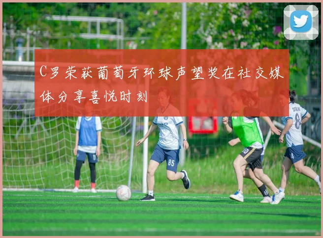 C罗荣获葡萄牙环球声望奖在社交媒体分享喜悦时刻