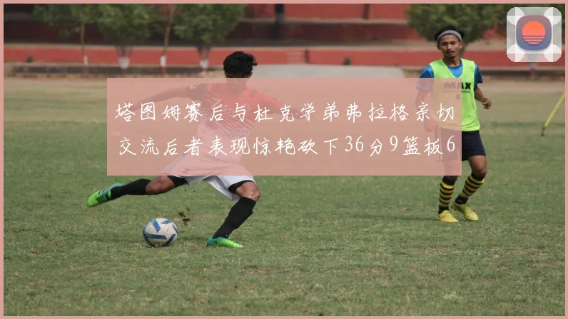 塔图姆赛后与杜克学弟弗拉格亲切交流后者表现惊艳砍下36分9篮板6助攻
