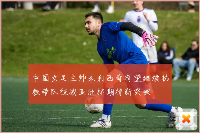 中国女足主帅米利西奇有望继续执教带队征战亚洲杯期待新突破