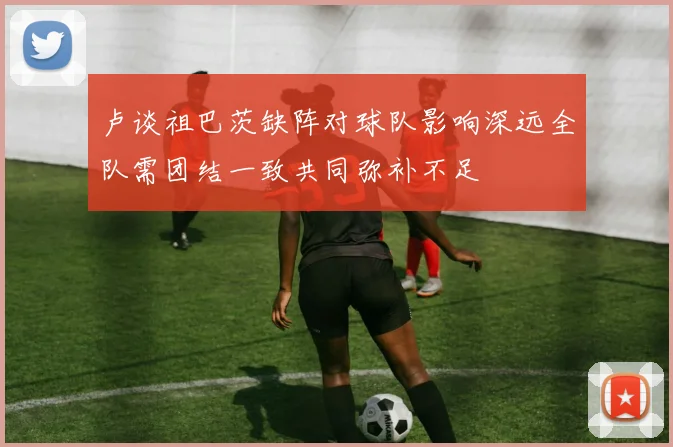 卢谈祖巴茨缺阵对球队影响深远全队需团结一致共同弥补不足