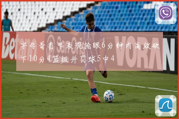 字母哥首节表现抢眼6分钟内高效砍下10分4篮板并罚球5中4