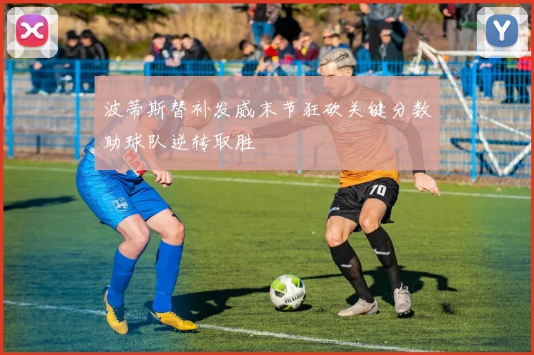 波蒂斯替补发威末节狂砍关键分数助球队逆转取胜
