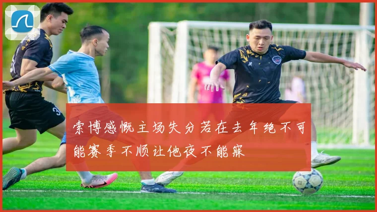索博感慨主场失分若在去年绝不可能赛季不顺让他夜不能寐