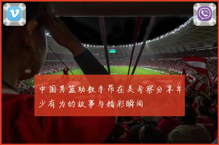 中国男篮助教李昂在美考察分享年少有为的故事与精彩瞬间