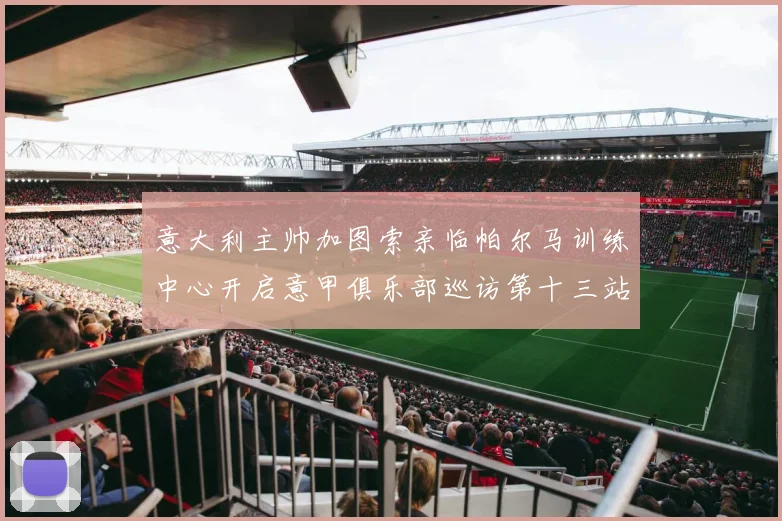 意大利主帅加图索亲临帕尔马训练中心开启意甲俱乐部巡访第十三站