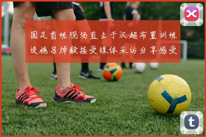 国足首练现场直击于汉超布置训练设施吕焯毅接受媒体采访分享感受