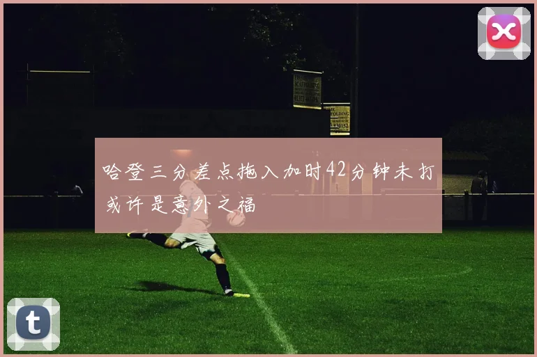 哈登三分差点拖入加时42分钟未打或许是意外之福