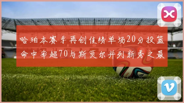 哈珀本赛季再创佳绩单场20分投篮命中率超70与斯莫尔并列新秀之最